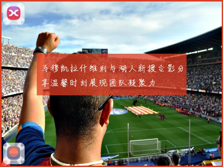 马穆凯拉什维利与湖人新援合影分享温馨时刻展现团队凝聚力
