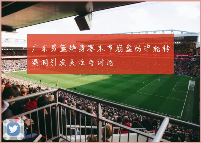 广东男篮热身赛末节崩盘防守轮转漏洞引发关注与讨论