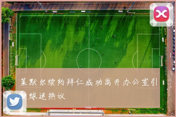 莱默尔续约拜仁成功离开办公室引发球迷热议