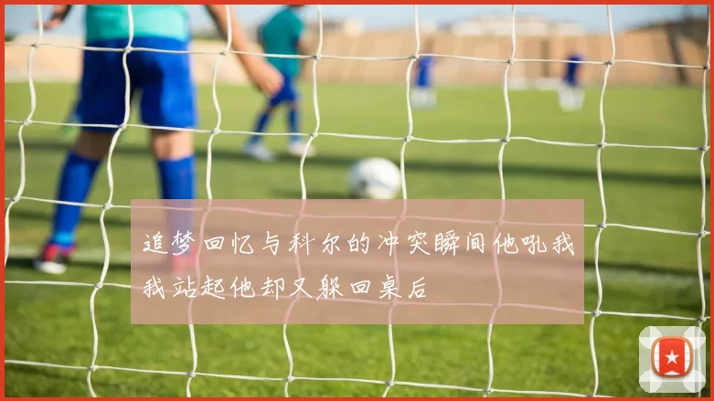 追梦回忆与科尔的冲突瞬间他吼我我站起他却又躲回桌后