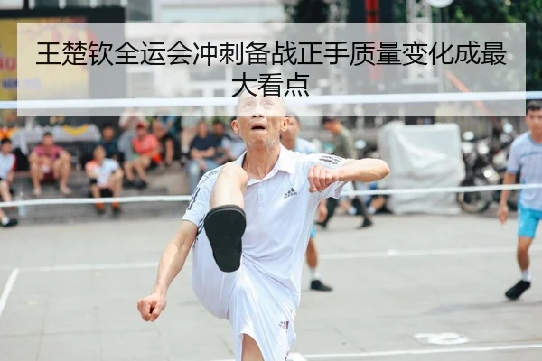 王楚钦全运会冲刺备战正手质量变化成最大看点